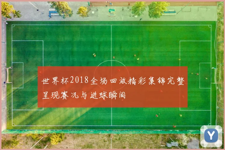 世界杯2018全场回放精彩集锦完整呈现赛况与进球瞬间