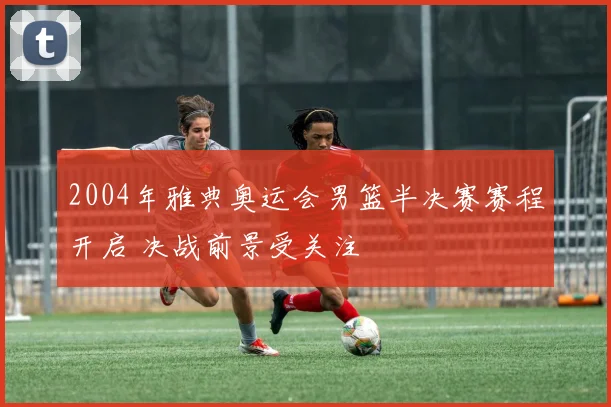 2004年雅典奥运会男篮半决赛赛程开启 决战前景受关注