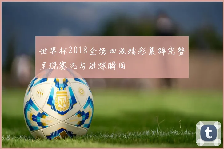 世界杯2018全场回放精彩集锦完整呈现赛况与进球瞬间