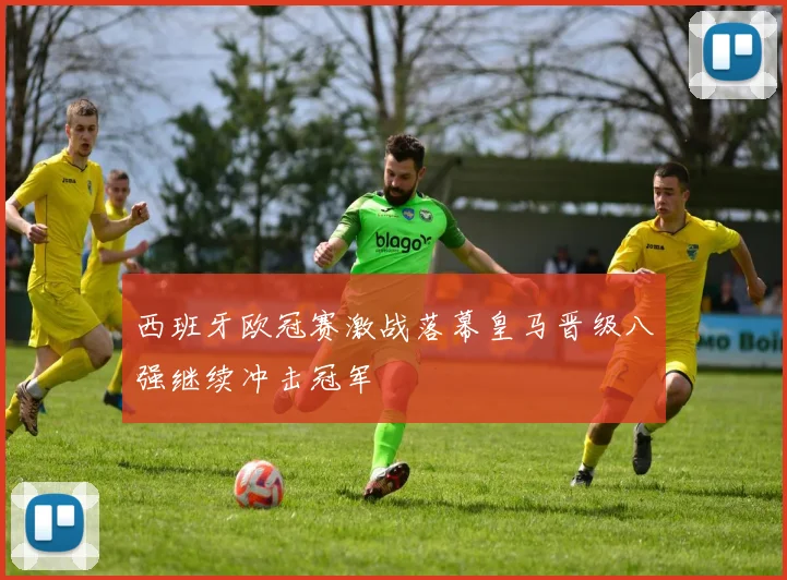 西班牙欧冠赛激战落幕皇马晋级八强继续冲击冠军