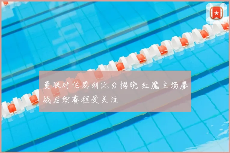 曼联对伯恩利比分揭晓 红魔主场鏖战后续赛程受关注