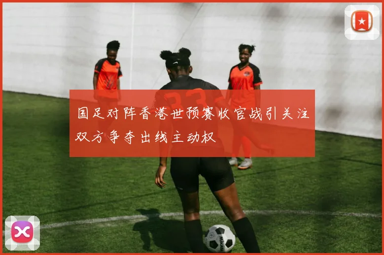 国足对阵香港世预赛收官战引关注双方争夺出线主动权