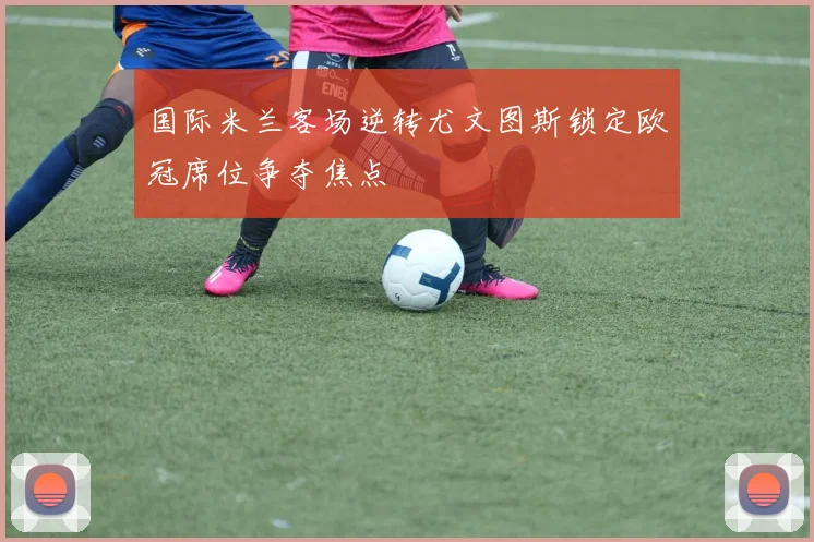 国际米兰客场逆转尤文图斯锁定欧冠席位争夺焦点