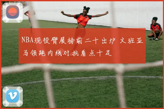NBA现役臂展榜前二十出炉 文班亚马领跑内线对抗看点十足