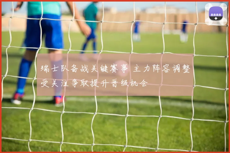 瑞士队备战关键赛事 主力阵容调整受关注争取提升晋级机会