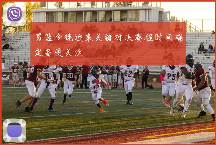 男篮今晚迎来关键对决赛程时间确定备受关注