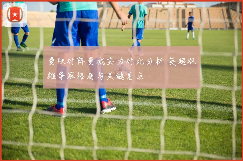 曼联对阵曼城实力对比分析 英超双雄争冠格局与关键看点
