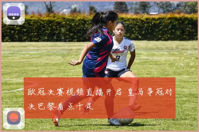 欧冠决赛视频直播开启 皇马争冠对决巴黎看点十足