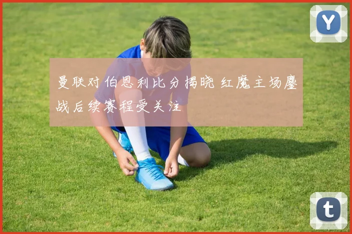 曼联对伯恩利比分揭晓 红魔主场鏖战后续赛程受关注