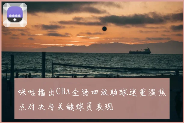 咪咕播出CBA全场回放助球迷重温焦点对决与关键球员表现