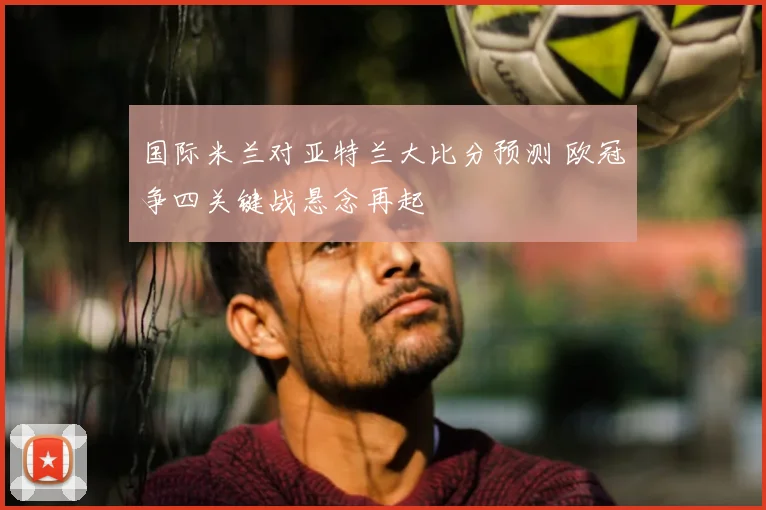 国际米兰对亚特兰大比分预测 欧冠争四关键战悬念再起