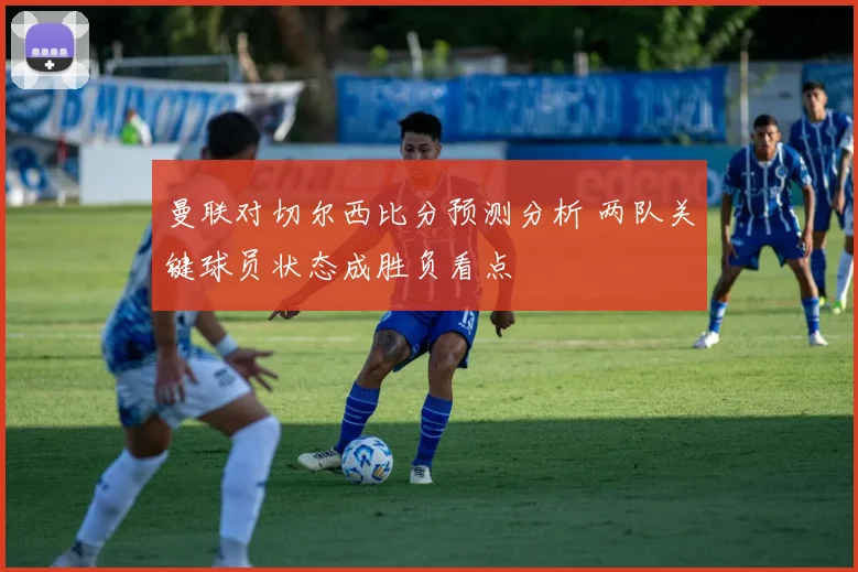 曼联对切尔西比分预测分析 两队关键球员状态成胜负看点