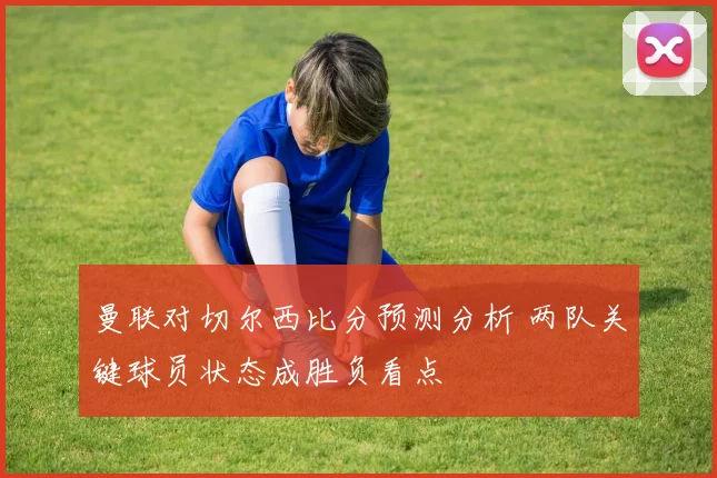 曼联对切尔西比分预测分析 两队关键球员状态成胜负看点