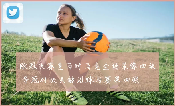 欧冠决赛皇马对马竞全场录像回放 争冠对决关键进球与赛果回顾