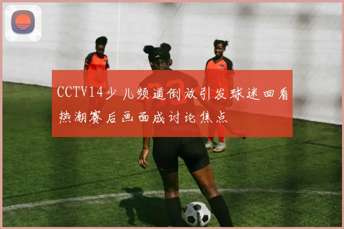 CCTV14少儿频道倒放引发球迷回看热潮赛后画面成讨论焦点