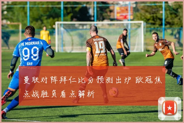 曼联对阵拜仁比分预测出炉 欧冠焦点战胜负看点解析