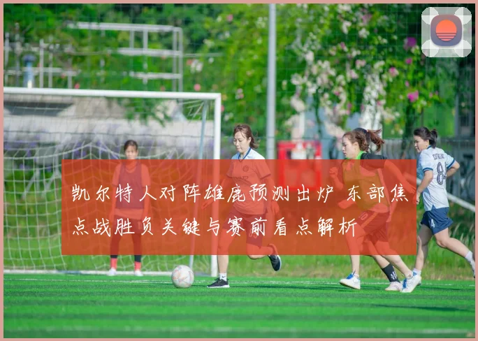 凯尔特人对阵雄鹿预测出炉 东部焦点战胜负关键与赛前看点解析